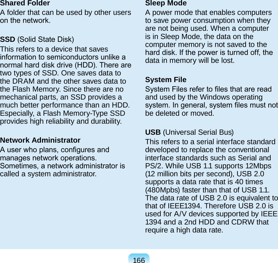 166Shared FolderA folder that can be used by other users on the network.SSD (Solid State Disk)This refers to a device that saves information to semiconductors unlike a normal hard disk drive (HDD). There are two types of SSD. One saves data to the DRAM and the other saves data to the Flash Memory. Since there are no mechanical parts, an SSD provides a much better performance than an HDD. Especially, a Flash Memory-Type SSD provides high reliability and durability.Network AdministratorA user who plans, congures and manages network operations. Sometimes, a network administrator is called a system administrator.Sleep ModeA power mode that enables computers to save power consumption when they are not being used. When a computer is in Sleep Mode, the data on the computer memory is not saved to the hard disk. If the power is turned off, the data in memory will be lost.System FileSystem Files refer to les that are read and used by the Windows operating system. In general, system les must not be deleted or moved.USB (Universal Serial Bus)This refers to a serial interface standard developed to replace the conventional interface standards such as Serial and PS/2. While USB 1.1 supports 12Mbps (12 million bits per second), USB 2.0 supports a data rate that is 40 times (480Mpbs) faster than that of USB 1.1. The data rate of USB 2.0 is equivalent to that of IEEE1394. Therefore USB 2.0 is used for A/V devices supported by IEEE 1394 and a 2nd HDD and CDRW that require a high data rate.