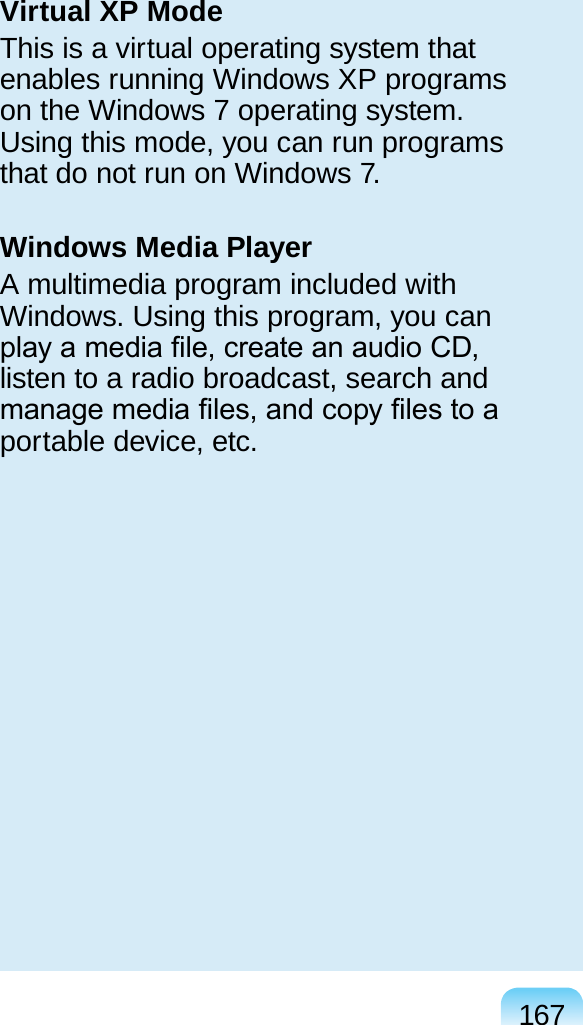 167Virtual XP ModeThis is a virtual operating system that enables running Windows XP programs on the Windows 7 operating system. Using this mode, you can run programs that do not run on Windows 7.Windows Media PlayerA multimedia program included with Windows. Using this program, you can play a media le, create an audio CD, listen to a radio broadcast, search and manage media les, and copy les to a portable device, etc.