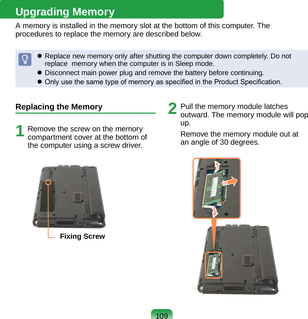 109Upgrading MemoryA memory is installed in the memory slot at the bottom of this computer. The procedures to replace the memory are described below. Replace new memory only after shutting the computer down completely. Do not replace  memory when the computer is in Sleep mode. Disconnect main power plug and remove the battery before continuing. Only use the same type of memory as specied in the Product Specication.Replacing the Memory1  Remove the screw on the memory compartment cover at the bottom of the computer using a screw driver.Fixing Screw2  Pull the memory module latches outward. The memory module will pop up.Remove the memory module out at an angle of 30 degrees.