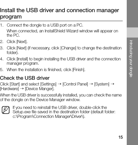 15introducing your dongleInstall the USB driver and connection manager program1. Connect the dongle to a USB port on a PC.When connected, an InstallShield Wizard window will appear on the PC.2. Click [Next].3. Click [Next] (if necessary, click [Change] to change the destination folder).4. Click [Install] to begin installing the USB driver and the connection manager program.5. When the installation is finished, click [Finish].Check the USB driverClick [Start] and select [Settings] → [Control Panel] → [System] → [Hardware] → [Device Manger].When the USB driver is successfully installed, you can check the name of the dongle on the Device Manager window.If you need to reinstall the USB driver, double-click the Setup.exe file saved in the destination folder (default folder: c:\Program\Connection Manager\Driver\).