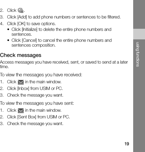 19using functions2. Click .3. Click [Add] to add phone numbers or sentences to be filtered.4. Click [OK] to save options.• Click [Initialize] to delete the entire phone numbers and sentences.• Click [Cancel] to cancel the entire phone numbers and sentences composition.Check messagesAccess messages you have received, sent, or saved to send at a later time.To view the messages you have received:1. Click   in the main window.2. Click [Inbox] from USIM or PC.3. Check the message you want.To view the messages you have sent:1. Click   in the main window.2. Click [Sent Box] from USIM or PC.3. Check the message you want.
