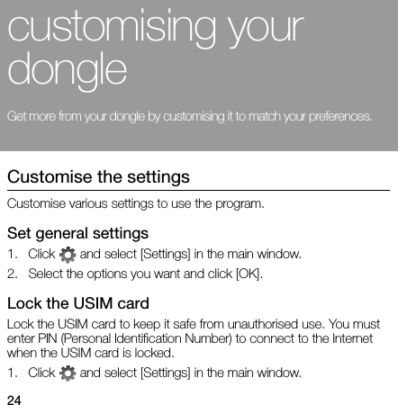 24customising your dongleGet more from your dongle by customising it to match your preferences.Customise the settingsCustomise various settings to use the program.Set general settings1. Click   and select [Settings] in the main window.2. Select the options you want and click [OK].Lock the USIM cardLock the USIM card to keep it safe from unauthorised use. You must enter PIN (Personal Identification Number) to connect to the Internet when the USIM card is locked.1. Click   and select [Settings] in the main window.
