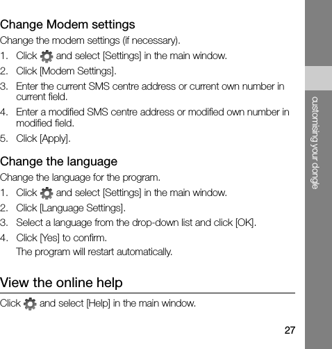 27customising your dongleChange Modem settingsChange the modem settings (if necessary).1. Click   and select [Settings] in the main window.2. Click [Modem Settings].3. Enter the current SMS centre address or current own number in current field.4. Enter a modified SMS centre address or modified own number in modified field.5. Click [Apply].Change the languageChange the language for the program.1. Click   and select [Settings] in the main window.2. Click [Language Settings].3. Select a language from the drop-down list and click [OK].4. Click [Yes] to confirm.The program will restart automatically.View the online helpClick   and select [Help] in the main window. 