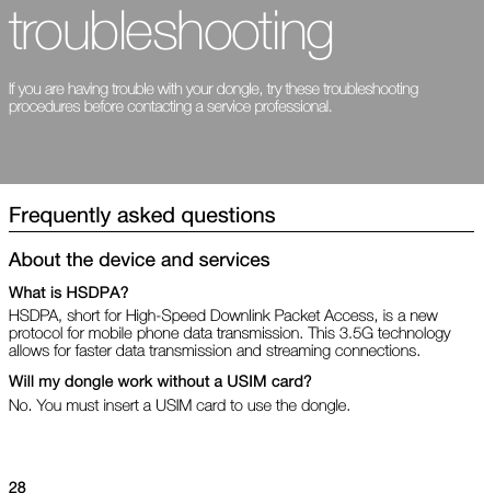 28troubleshootingIf you are having trouble with your dongle, try these troubleshooting procedures before contacting a service professional.Frequently asked questionsAbout the device and servicesWhat is HSDPA?HSDPA, short for High-Speed Downlink Packet Access, is a new protocol for mobile phone data transmission. This 3.5G technology allows for faster data transmission and streaming connections.Will my dongle work without a USIM card?No. You must insert a USIM card to use the dongle.