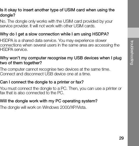 29troubleshootingIs it okay to insert another type of USIM card when using the dongle?No. The dongle only works with the USIM card provided by your service provider. It will not work with other USIM cards.Why do I get a slow connection while I am using HSDPA?HSDPA is a shared data service. You may experience slower connections when several users in the same area are accessing the HSDPA service. Why won’t my computer recognise my USB devices when I plug two of them together?The computer cannot recognise two devices at the same time. Connect and disconnect USB device one at a time.Can I connect the dongle to a printer or fax?You must connect the dongle to a PC. Then, you can use a printer or fax that is also connected to the PC. Will the dongle work with my PC operating system?The dongle will work on Windows 2000/XP/Vista.