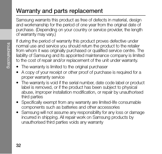 32troubleshootingWarranty and parts replacementSamsung warrants this product as free of defects in material, design and workmanship for the period of one year from the original date of purchase. (Depending on your country or service provider, the length of warranty may vary.)If during the period of warranty this product proves defective under normal use and service you should return the product to the retailer from whom it was originally purchased or qualified service centre. The liability of Samsung and its appointed maintenance company is limited to the cost of repair and/or replacement of the unit under warranty.• The warranty is limited to the original purchaser• A copy of your receipt or other proof of purchase is required for a proper warranty service• The warranty is void if the serial number, date code label or product label is removed, or if the product has been subject to physical abuse, improper installation modification, or repair by unauthorised third parties• Specifically exempt from any warranty are limited-life consumable components such as batteries and other accessories• Samsung will not assume any responsibility for any loss or damage incurred in shipping. All repair work on Samsung products by unauthorised third parties voids any warranty