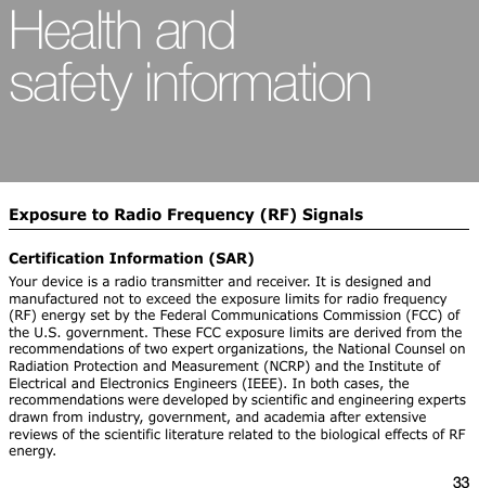 33Health and safety informationExposure to Radio Frequency (RF) SignalsCertification Information (SAR)Your device is a radio transmitter and receiver. It is designed and manufactured not to exceed the exposure limits for radio frequency (RF) energy set by the Federal Communications Commission (FCC) of the U.S. government. These FCC exposure limits are derived from the recommendations of two expert organizations, the National Counsel on Radiation Protection and Measurement (NCRP) and the Institute of Electrical and Electronics Engineers (IEEE). In both cases, the recommendations were developed by scientific and engineering experts drawn from industry, government, and academia after extensive reviews of the scientific literature related to the biological effects of RF energy.