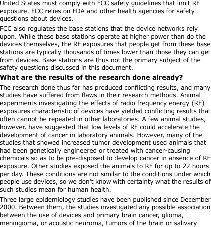 United States must comply with FCC safety guidelines that limit RF exposure. FCC relies on FDA and other health agencies for safety questions about devices.FCC also regulates the base stations that the device networks rely upon. While these base stations operate at higher power than do the devices themselves, the RF exposures that people get from these base stations are typically thousands of times lower than those they can get from devices. Base stations are thus not the primary subject of the safety questions discussed in this document.What are the results of the research done already?The research done thus far has produced conflicting results, and many studies have suffered from flaws in their research methods. Animal experiments investigating the effects of radio frequency energy (RF) exposures characteristic of devices have yielded conflicting results that often cannot be repeated in other laboratories. A few animal studies, however, have suggested that low levels of RF could accelerate the development of cancer in laboratory animals. However, many of the studies that showed increased tumor development used animals that had been genetically engineered or treated with cancer-causing chemicals so as to be pre-disposed to develop cancer in absence of RF exposure. Other studies exposed the animals to RF for up to 22 hours per day. These conditions are not similar to the conditions under which people use devices, so we don&apos;t know with certainty what the results of such studies mean for human health.Three large epidemiology studies have been published since December 2000. Between them, the studies investigated any possible association between the use of devices and primary brain cancer, glioma, meningioma, or acoustic neuroma, tumors of the brain or salivary 