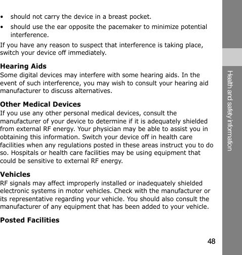 48Health and safety information• should not carry the device in a breast pocket.• should use the ear opposite the pacemaker to minimize potential interference.If you have any reason to suspect that interference is taking place, switch your device off immediately.Hearing AidsSome digital devices may interfere with some hearing aids. In the event of such interference, you may wish to consult your hearing aid manufacturer to discuss alternatives.Other Medical DevicesIf you use any other personal medical devices, consult the manufacturer of your device to determine if it is adequately shielded from external RF energy. Your physician may be able to assist you in obtaining this information. Switch your device off in health care facilities when any regulations posted in these areas instruct you to do so. Hospitals or health care facilities may be using equipment that could be sensitive to external RF energy.VehiclesRF signals may affect improperly installed or inadequately shielded electronic systems in motor vehicles. Check with the manufacturer or its representative regarding your vehicle. You should also consult the manufacturer of any equipment that has been added to your vehicle.Posted Facilities