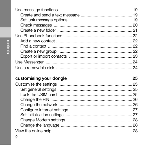 2contentsUse message functions  .............................................................. 19Create and send a text message ............................................ 19Set junk message options  ...................................................... 19Check messages  ................................................................... 20Create a new folder ................................................................ 21Use Phonebook functions  .......................................................... 22Add a new contact ................................................................. 22Find a contact ........................................................................ 22Create a new group  ............................................................... 22Export or import contacts  ...................................................... 23Use Messenger  .......................................................................... 24Use a removable disk  ................................................................. 24customising your dongle  25Customise the settings  ............................................................... 25Set general settings  ............................................................... 25Lock the USIM card  ............................................................... 25Change the PIN  ..................................................................... 26Change the network ............................................................... 26Configure Internet settings  ..................................................... 27Set initialisation settings  ......................................................... 27Change Modem settings  ........................................................ 28Change the language ............................................................. 28View the online help .................................................................... 28