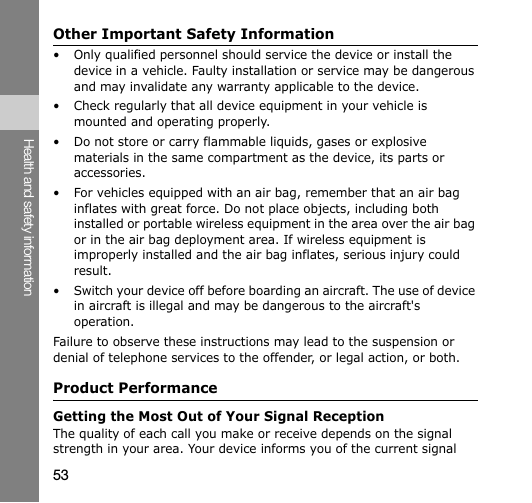 53Health and safety informationOther Important Safety Information• Only qualified personnel should service the device or install the device in a vehicle. Faulty installation or service may be dangerous and may invalidate any warranty applicable to the device.• Check regularly that all device equipment in your vehicle is mounted and operating properly.• Do not store or carry flammable liquids, gases or explosive materials in the same compartment as the device, its parts or accessories.• For vehicles equipped with an air bag, remember that an air bag inflates with great force. Do not place objects, including both installed or portable wireless equipment in the area over the air bag or in the air bag deployment area. If wireless equipment is improperly installed and the air bag inflates, serious injury could result.• Switch your device off before boarding an aircraft. The use of device in aircraft is illegal and may be dangerous to the aircraft&apos;s operation.Failure to observe these instructions may lead to the suspension or denial of telephone services to the offender, or legal action, or both.Product PerformanceGetting the Most Out of Your Signal ReceptionThe quality of each call you make or receive depends on the signal strength in your area. Your device informs you of the current signal 