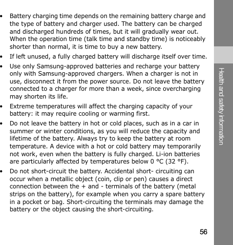 56Health and safety information• Battery charging time depends on the remaining battery charge and the type of battery and charger used. The battery can be charged and discharged hundreds of times, but it will gradually wear out. When the operation time (talk time and standby time) is noticeably shorter than normal, it is time to buy a new battery.• If left unused, a fully charged battery will discharge itself over time.• Use only Samsung-approved batteries and recharge your battery only with Samsung-approved chargers. When a charger is not in use, disconnect it from the power source. Do not leave the battery connected to a charger for more than a week, since overcharging may shorten its life.• Extreme temperatures will affect the charging capacity of your battery: it may require cooling or warming first.• Do not leave the battery in hot or cold places, such as in a car in summer or winter conditions, as you will reduce the capacity and lifetime of the battery. Always try to keep the battery at room temperature. A device with a hot or cold battery may temporarily not work, even when the battery is fully charged. Li-ion batteries are particularly affected by temperatures below 0 °C (32 °F).• Do not short-circuit the battery. Accidental short- circuiting can occur when a metallic object (coin, clip or pen) causes a direct connection between the + and - terminals of the battery (metal strips on the battery), for example when you carry a spare battery in a pocket or bag. Short-circuiting the terminals may damage the battery or the object causing the short-circuiting.