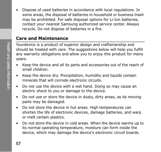 57Health and safety information• Dispose of used batteries in accordance with local regulations. In some areas, the disposal of batteries in household or business trash may be prohibited. For safe disposal options for Li-Ion batteries, contact your nearest Samsung authorized service center. Always recycle. Do not dispose of batteries in a fire.Care and MaintenanceYourdevice is a product of superior design and craftsmanship and should be treated with care. The suggestions below will help you fulfill any warranty obligations and allow you to enjoy this product for many years.• Keep the device and all its parts and accessories out of the reach of small children.• Keep the device dry. Precipitation, humidity and liquids contain minerals that will corrode electronic circuits.• Do not use the device with a wet hand. Doing so may cause an electric shock to you or damage to the device.• Do not use or store the device in dusty, dirty areas, as its moving parts may be damaged.• Do not store the device in hot areas. High temperatures can shorten the life of electronic devices, damage batteries, and warp or melt certain plastics.• Do not store the device in cold areas. When the device warms up to its normal operating temperature, moisture can form inside the device, which may damage the device&apos;s electronic circuit boards.