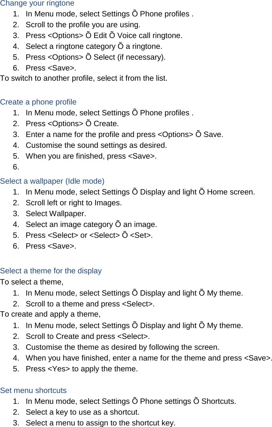  Change your ringtone 1. In Menu mode, select Settings Õ Phone profiles . 2. Scroll to the profile you are using. 3. Press &lt;Options&gt; Õ Edit Õ Voice call ringtone. 4. Select a ringtone category Õ a ringtone. 5. Press &lt;Options&gt; Õ Select (if necessary). 6. Press &lt;Save&gt;. To switch to another profile, select it from the list.  Create a phone profile 1. In Menu mode, select Settings Õ Phone profiles . 2. Press &lt;Options&gt; Õ Create. 3. Enter a name for the profile and press &lt;Options&gt; Õ Save. 4. Customise the sound settings as desired. 5. When you are finished, press &lt;Save&gt;. 6.   Select a wallpaper (Idle mode) 1. In Menu mode, select Settings Õ Display and light Õ Home screen. 2. Scroll left or right to Images. 3. Select Wallpaper. 4. Select an image category Õ an image. 5. Press &lt;Select&gt; or &lt;Select&gt; Õ &lt;Set&gt;. 6. Press &lt;Save&gt;.  Select a theme for the display To select a theme, 1. In Menu mode, select Settings Õ Display and light Õ My theme. 2. Scroll to a theme and press &lt;Select&gt;. To create and apply a theme, 1. In Menu mode, select Settings Õ Display and light Õ My theme. 2. Scroll to Create and press &lt;Select&gt;. 3. Customise the theme as desired by following the screen. 4. When you have finished, enter a name for the theme and press &lt;Save&gt;. 5. Press &lt;Yes&gt; to apply the theme.  Set menu shortcuts 1. In Menu mode, select Settings Õ Phone settings Õ Shortcuts. 2. Select a key to use as a shortcut. 3. Select a menu to assign to the shortcut key. 