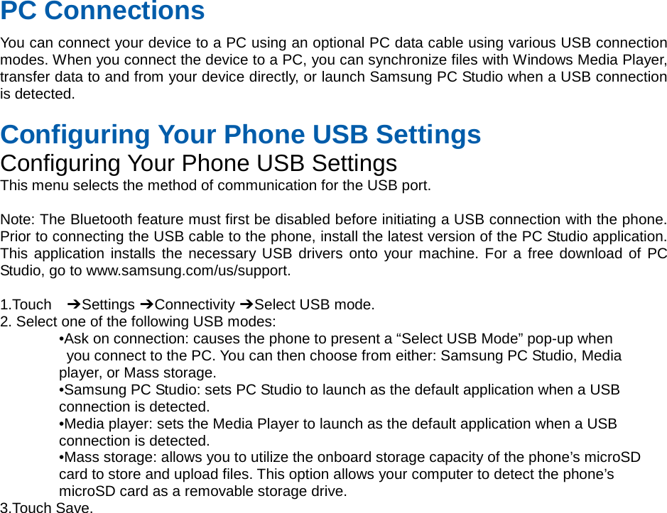PC Connections You can connect your device to a PC using an optional PC data cable using various USB connection modes. When you connect the device to a PC, you can synchronize files with Windows Media Player, transfer data to and from your device directly, or launch Samsung PC Studio when a USB connection is detected.  Configuring Your Phone USB Settings Configuring Your Phone USB Settings This menu selects the method of communication for the USB port.  Note: The Bluetooth feature must first be disabled before initiating a USB connection with the phone. Prior to connecting the USB cable to the phone, install the latest version of the PC Studio application. This application installs the necessary USB drivers onto your machine. For a free download of PC Studio, go to www.samsung.com/us/support.  1.Touch  ➔ Settings ➔ Connectivity ➔ Select USB mode. 2. Select one of the following USB modes: •Ask on connection: causes the phone to present a “Select USB Mode” pop-up when  you connect to the PC. You can then choose from either: Samsung PC Studio, Media   player, or Mass storage. •Samsung PC Studio: sets PC Studio to launch as the default application when a USB   connection is detected. •Media player: sets the Media Player to launch as the default application when a USB   connection is detected. •Mass storage: allows you to utilize the onboard storage capacity of the phone’s microSD   card to store and upload files. This option allows your computer to detect the phone’s   microSD card as a removable storage drive. 3.Touch Save.