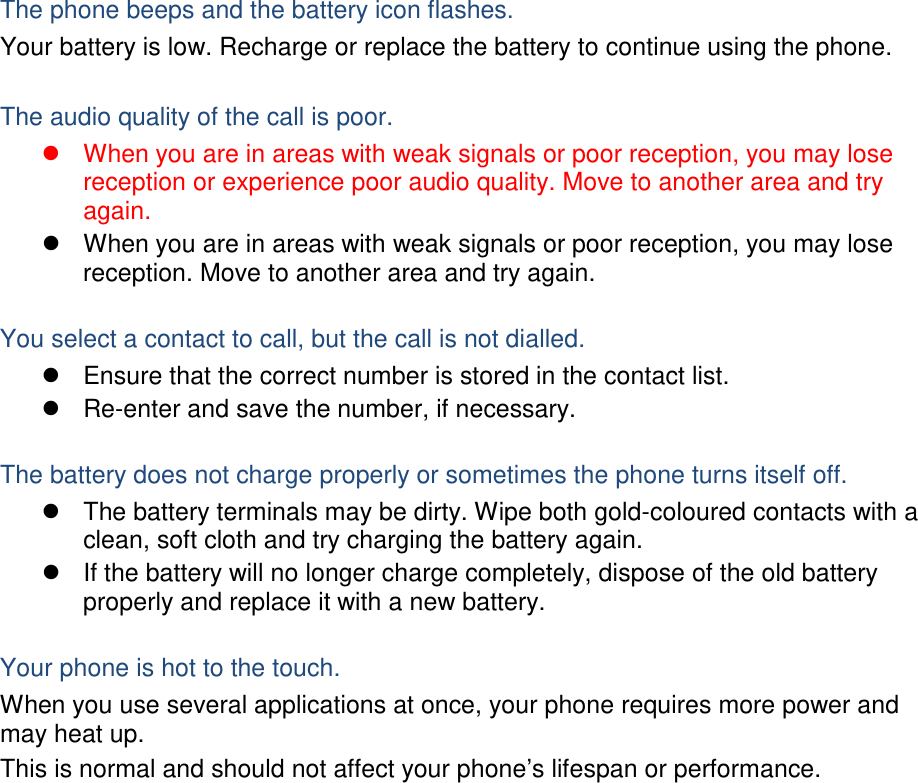  The phone beeps and the battery icon flashes. Your battery is low. Recharge or replace the battery to continue using the phone.  The audio quality of the call is poor.   When you are in areas with weak signals or poor reception, you may lose reception or experience poor audio quality. Move to another area and try again.   When you are in areas with weak signals or poor reception, you may lose reception. Move to another area and try again.  You select a contact to call, but the call is not dialled.   Ensure that the correct number is stored in the contact list.   Re-enter and save the number, if necessary.  The battery does not charge properly or sometimes the phone turns itself off.   The battery terminals may be dirty. Wipe both gold-coloured contacts with a clean, soft cloth and try charging the battery again.   If the battery will no longer charge completely, dispose of the old battery properly and replace it with a new battery.  Your phone is hot to the touch. When you use several applications at once, your phone requires more power and may heat up. This is normal and should not affect your phone’s lifespan or performance.                 