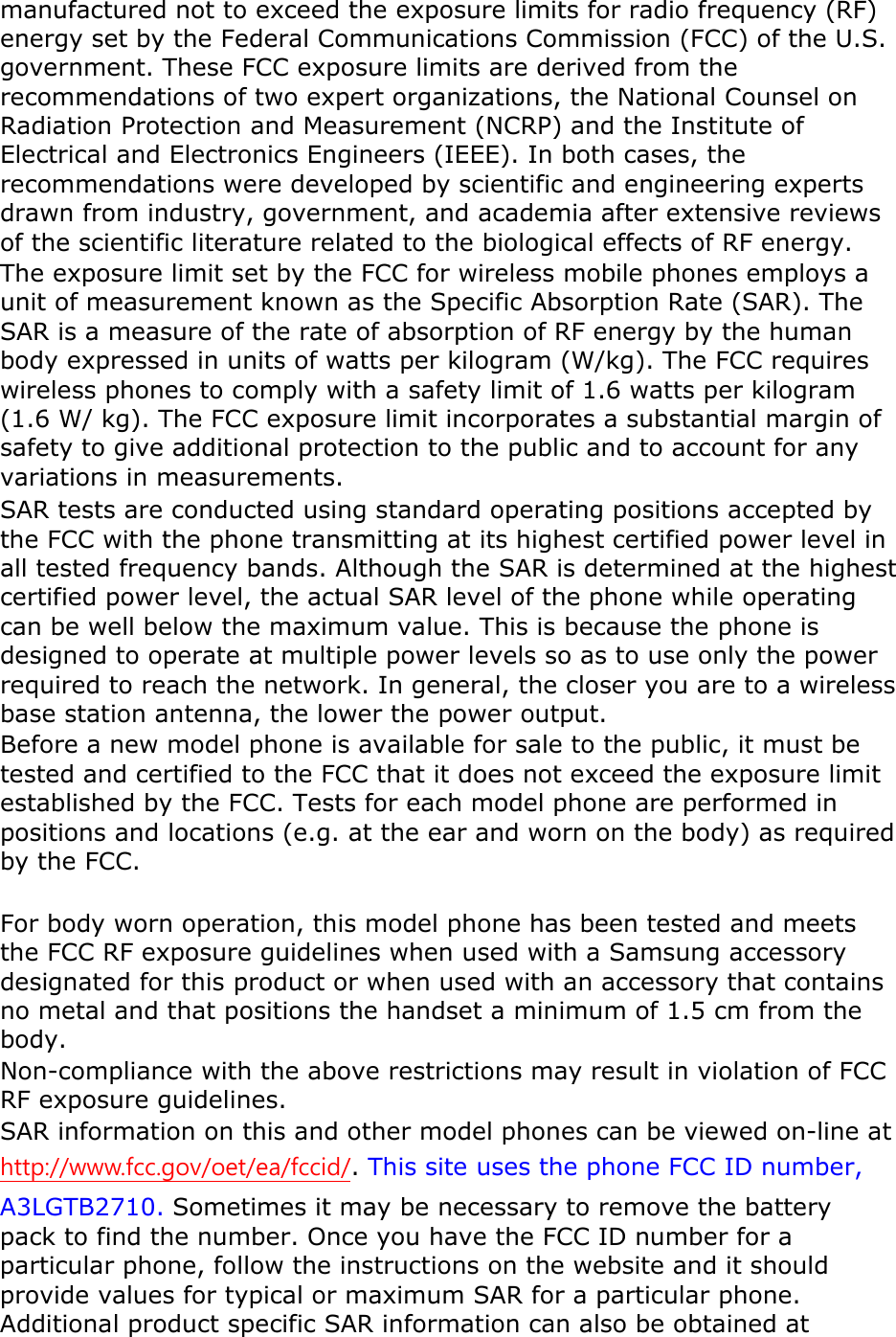 manufactured not to exceed the exposure limits for radio frequency (RF) energy set by the Federal Communications Commission (FCC) of the U.S. government. These FCC exposure limits are derived from the recommendations of two expert organizations, the National Counsel on Radiation Protection and Measurement (NCRP) and the Institute of Electrical and Electronics Engineers (IEEE). In both cases, the recommendations were developed by scientific and engineering experts drawn from industry, government, and academia after extensive reviews of the scientific literature related to the biological effects of RF energy. The exposure limit set by the FCC for wireless mobile phones employs a unit of measurement known as the Specific Absorption Rate (SAR). The SAR is a measure of the rate of absorption of RF energy by the human body expressed in units of watts per kilogram (W/kg). The FCC requires wireless phones to comply with a safety limit of 1.6 watts per kilogram (1.6 W/ kg). The FCC exposure limit incorporates a substantial margin of safety to give additional protection to the public and to account for any variations in measurements. SAR tests are conducted using standard operating positions accepted by the FCC with the phone transmitting at its highest certified power level in all tested frequency bands. Although the SAR is determined at the highest certified power level, the actual SAR level of the phone while operating can be well below the maximum value. This is because the phone is designed to operate at multiple power levels so as to use only the power required to reach the network. In general, the closer you are to a wireless base station antenna, the lower the power output. Before a new model phone is available for sale to the public, it must be tested and certified to the FCC that it does not exceed the exposure limit established by the FCC. Tests for each model phone are performed in positions and locations (e.g. at the ear and worn on the body) as required by the FCC.      For body worn operation, this model phone has been tested and meets the FCC RF exposure guidelines when used with a Samsung accessory designated for this product or when used with an accessory that contains no metal and that positions the handset a minimum of 1.5 cm from the body.   Non-compliance with the above restrictions may result in violation of FCC RF exposure guidelines. SAR information on this and other model phones can be viewed on-line at http://www.fcc.gov/oet/ea/fccid/. This site uses the phone FCC ID number, A3LGTB2710. Sometimes it may be necessary to remove the battery pack to find the number. Once you have the FCC ID number for a particular phone, follow the instructions on the website and it should provide values for typical or maximum SAR for a particular phone. Additional product specific SAR information can also be obtained at 