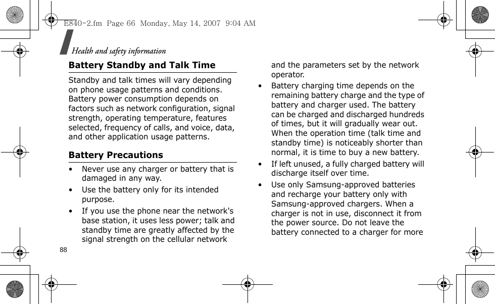 Health and safety information88Battery Standby and Talk TimeStandby and talk times will vary depending on phone usage patterns and conditions. Battery power consumption depends on factors such as network configuration, signal strength, operating temperature, features selected, frequency of calls, and voice, data, and other application usage patterns. Battery Precautions• Never use any charger or battery that is damaged in any way.• Use the battery only for its intended purpose.• If you use the phone near the network&apos;s base station, it uses less power; talk and standby time are greatly affected by the signal strength on the cellular network and the parameters set by the network operator.• Battery charging time depends on the remaining battery charge and the type of battery and charger used. The battery can be charged and discharged hundreds of times, but it will gradually wear out. When the operation time (talk time and standby time) is noticeably shorter than normal, it is time to buy a new battery.• If left unused, a fully charged battery will discharge itself over time.• Use only Samsung-approved batteries and recharge your battery only with Samsung-approved chargers. When a charger is not in use, disconnect it from the power source. Do not leave the battery connected to a charger for more E840-2.fm  Page 66  Monday, May 14, 2007  9:04 AM