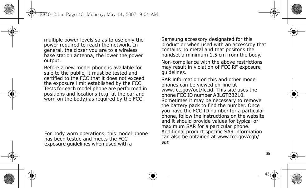 E840-2.fm  Page 43  Monday, May 14, 2007  9:04 AM65                                   For body worn operations, this model phone has been testde and meets the FCC exposure guidelines when used with a  Samsung accessory designated for this product or when used with an accessroy that contains no metal and that positons the handset a minimum 1.5 cm from the body.Non-compliance with the above restrictions may result in violation of FCC RF exposure guidelines.SAR information on this and other model phones can be viewed on-line at www.fcc.gov/oet/fccid. This site uses the phone FCC ID number A3LGTB3210.               Sometimes it may be necessary to remove the battery pack to find the number. Once you have the FCC ID number for a particular phone, follow the instructions on the website and it should provide values for typical or maximum SAR for a particular phone. Additional product specific SAR information can also be obtained at www.fcc.gov/cgb/sar.            43                               multiple power levels so as to use only the power required to reach the network. In general, the closer you are to a wireless base station antenna, the lower the power output.Before a new model phone is available for sale to the public, it must be tested and certified to the FCC that it does not exceed the exposure limit established by the FCC. Tests for each model phone are performed in positions and locations (e.g. at the ear and worn on the body) as required by the FCC.        