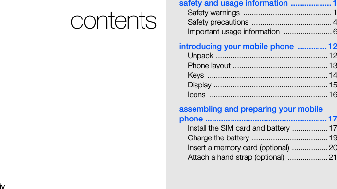 ivcontentssafety and usage information .................. 1Safety warnings  .......................................... 1Safety precautions ...................................... 4Important usage information  ....................... 6introducing your mobile phone  ............. 12Unpack ..................................................... 12Phone layout ............................................. 13Keys ......................................................... 14Display ...................................................... 15Icons ........................................................ 16assembling and preparing your mobile phone ...................................................... 17Install the SIM card and battery ................. 17Charge the battery ....................................19Insert a memory card (optional) .................20Attach a hand strap (optional)  ................... 21