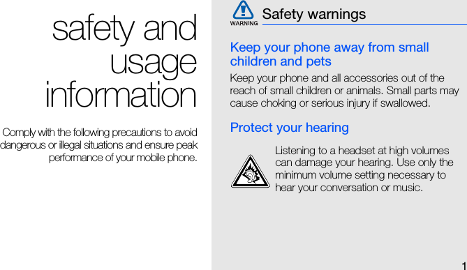 1safety andusageinformationComply with the following precautions to avoiddangerous or illegal situations and ensure peakperformance of your mobile phone.Keep your phone away from small children and petsKeep your phone and all accessories out of the reach of small children or animals. Small parts may cause choking or serious injury if swallowed.Protect your hearingSafety warningsListening to a headset at high volumes can damage your hearing. Use only the minimum volume setting necessary to hear your conversation or music.