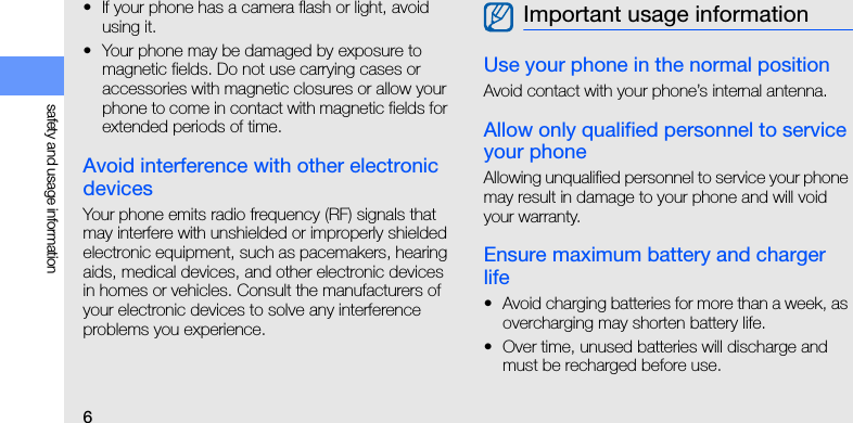6safety and usage information• If your phone has a camera flash or light, avoid using it.• Your phone may be damaged by exposure to magnetic fields. Do not use carrying cases or accessories with magnetic closures or allow your phone to come in contact with magnetic fields for extended periods of time.Avoid interference with other electronic devicesYour phone emits radio frequency (RF) signals that may interfere with unshielded or improperly shielded electronic equipment, such as pacemakers, hearing aids, medical devices, and other electronic devices in homes or vehicles. Consult the manufacturers of your electronic devices to solve any interference problems you experience.Use your phone in the normal positionAvoid contact with your phone’s internal antenna.Allow only qualified personnel to service your phoneAllowing unqualified personnel to service your phone may result in damage to your phone and will void your warranty.Ensure maximum battery and charger life• Avoid charging batteries for more than a week, as overcharging may shorten battery life.• Over time, unused batteries will discharge and must be recharged before use.Important usage information