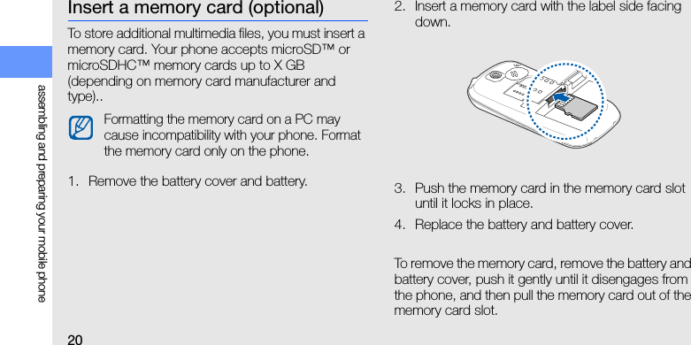 20assembling and preparing your mobile phoneInsert a memory card (optional)To store additional multimedia files, you must insert a memory card. Your phone accepts microSD™ or microSDHC™ memory cards up to X GB (depending on memory card manufacturer and type)..1. Remove the battery cover and battery.2. Insert a memory card with the label side facing down.3. Push the memory card in the memory card slot until it locks in place.4. Replace the battery and battery cover.To remove the memory card, remove the battery and battery cover, push it gently until it disengages from the phone, and then pull the memory card out of the memory card slot.Formatting the memory card on a PC may cause incompatibility with your phone. Format the memory card only on the phone.