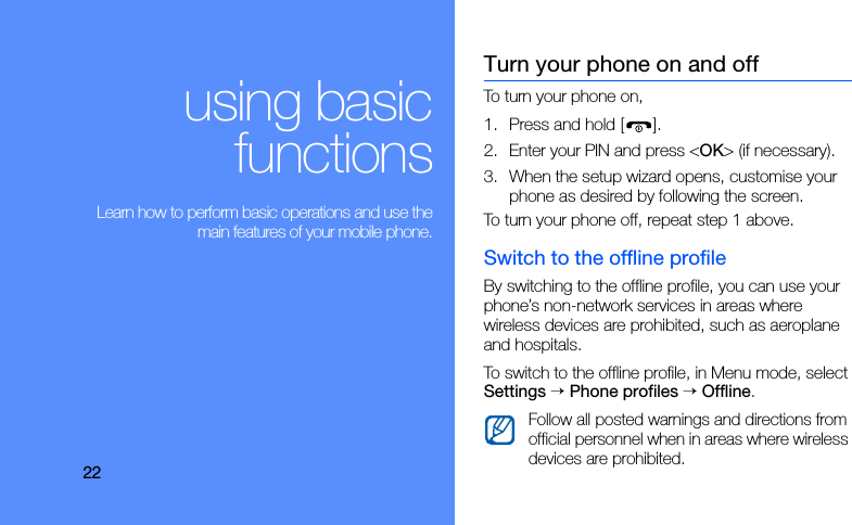 22using basicfunctions Learn how to perform basic operations and use themain features of your mobile phone.Turn your phone on and offTo turn your phone on,1. Press and hold [ ].2. Enter your PIN and press &lt;OK&gt; (if necessary).3. When the setup wizard opens, customise your phone as desired by following the screen.To turn your phone off, repeat step 1 above.Switch to the offline profileBy switching to the offline profile, you can use your phone’s non-network services in areas where wireless devices are prohibited, such as aeroplane and hospitals.To switch to the offline profile, in Menu mode, select Settings → Phone profiles → Offline.Follow all posted warnings and directions from official personnel when in areas where wireless devices are prohibited.