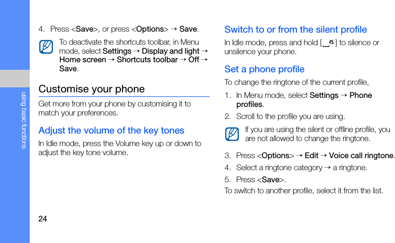 24using basic functions4. Press &lt;Save&gt;, or press &lt;Options&gt; → Save.Customise your phoneGet more from your phone by customising it to match your preferences.Adjust the volume of the key tonesIn Idle mode, press the Volume key up or down to adjust the key tone volume.Switch to or from the silent profileIn Idle mode, press and hold [ ] to silence or unsilence your phone.Set a phone profileTo change the ringtone of the current profile,1. In Menu mode, select Settings → Phone profiles.2. Scroll to the profile you are using.3. Press &lt;Options&gt; → Edit → Voice call ringtone.4. Select a ringtone category → a ringtone.5. Press &lt;Save&gt;.To switch to another profile, select it from the list.To deactivate the shortcuts toolbar, in Menu mode, select Settings → Display and light → Home screen → Shortcuts toolbar → Off → Save.If you are using the silent or offline profile, you are not allowed to change the ringtone.