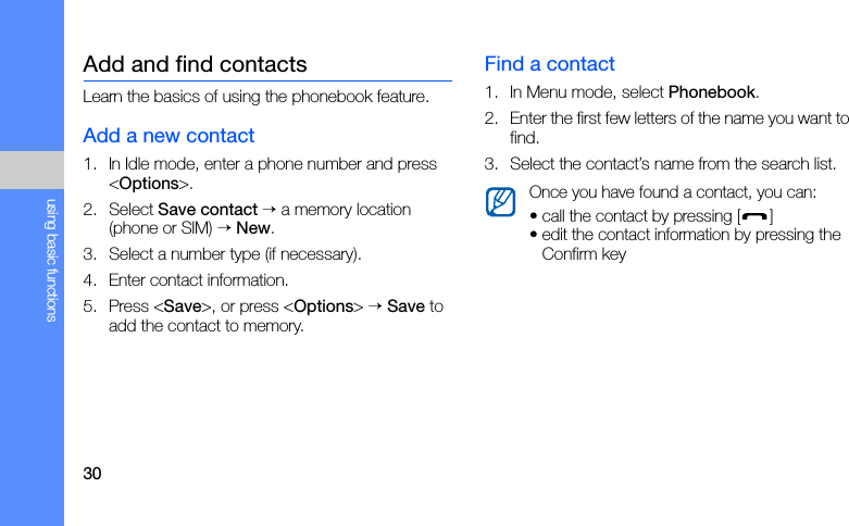 30using basic functionsAdd and find contactsLearn the basics of using the phonebook feature.Add a new contact1. In Idle mode, enter a phone number and press &lt;Options&gt;.2. Select Save contact → a memory location (phone or SIM) → New. 3. Select a number type (if necessary).4. Enter contact information.5. Press &lt;Save&gt;, or press &lt;Options&gt; → Save to add the contact to memory.Find a contact1. In Menu mode, select Phonebook.2. Enter the first few letters of the name you want to find.3. Select the contact’s name from the search list.Once you have found a contact, you can:• call the contact by pressing [ ]• edit the contact information by pressing the Confirm key