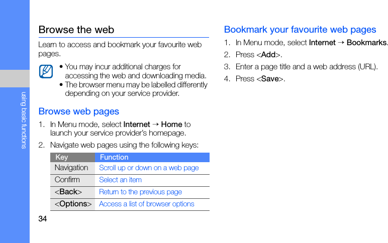 34using basic functionsBrowse the webLearn to access and bookmark your favourite web pages.Browse web pages1. In Menu mode, select Internet → Home to launch your service provider’s homepage.2. Navigate web pages using the following keys:Bookmark your favourite web pages1. In Menu mode, select Internet → Bookmarks.2. Press &lt;Add&gt;. 3. Enter a page title and a web address (URL).4. Press &lt;Save&gt;.• You may incur additional charges for accessing the web and downloading media.• The browser menu may be labelled differently depending on your service provider.Key FunctionNavigationScroll up or down on a web pageConfirmSelect an item&lt;Back&gt;Return to the previous page&lt;Options&gt;Access a list of browser options