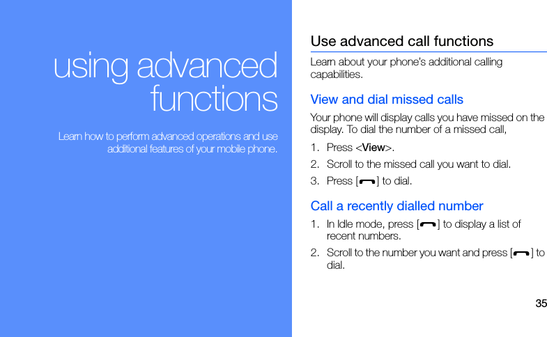 35using advancedfunctions Learn how to perform advanced operations and useadditional features of your mobile phone.Use advanced call functionsLearn about your phone’s additional calling capabilities. View and dial missed callsYour phone will display calls you have missed on the display. To dial the number of a missed call,1. Press &lt;View&gt;.2. Scroll to the missed call you want to dial.3. Press [ ] to dial.Call a recently dialled number1. In Idle mode, press [ ] to display a list of recent numbers.2. Scroll to the number you want and press [ ] to dial.