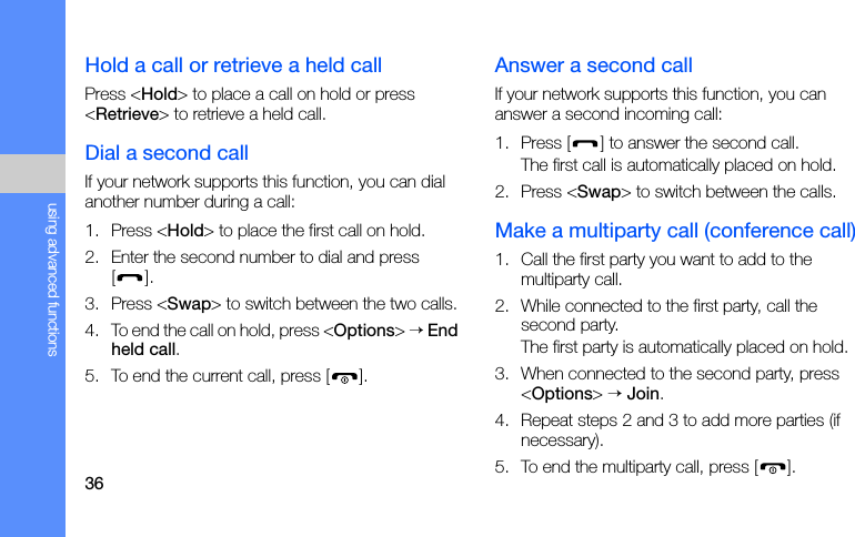36using advanced functionsHold a call or retrieve a held callPress &lt;Hold&gt; to place a call on hold or press &lt;Retrieve&gt; to retrieve a held call.Dial a second callIf your network supports this function, you can dial another number during a call:1. Press &lt;Hold&gt; to place the first call on hold.2. Enter the second number to dial and press [].3. Press &lt;Swap&gt; to switch between the two calls.4. To end the call on hold, press &lt;Options&gt; → End held call.5. To end the current call, press [ ].Answer a second callIf your network supports this function, you can answer a second incoming call:1. Press [ ] to answer the second call.The first call is automatically placed on hold.2. Press &lt;Swap&gt; to switch between the calls.Make a multiparty call (conference call)1. Call the first party you want to add to the multiparty call.2. While connected to the first party, call the second party.The first party is automatically placed on hold.3. When connected to the second party, press &lt;Options&gt; → Join.4. Repeat steps 2 and 3 to add more parties (if necessary).5. To end the multiparty call, press [ ].
