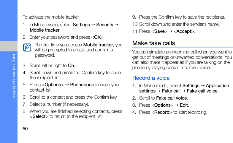 50using tools and applicationsTo activate the mobile tracker,1. In Menu mode, select Settings → Security → Mobile tracker.2. Enter your password and press &lt;OK&gt;.3. Scroll left or right to On.4. Scroll down and press the Confirm key to open the recipient list.5. Press &lt;Options&gt; → Phonebook to open your contact list.6. Scroll to a contact and press the Confirm key.7. Select a number (if necessary).8. When you are finished selecting contacts, press &lt;Select&gt; to return to the recipient list.9. Press the Confirm key to save the recipients.10. Scroll down and enter the sender’s name.11.Press &lt;Save&gt; → &lt;Accept&gt;.Make fake callsYou can simulate an incoming call when you want to get out of meetings or unwanted conversations. You can also make it appear as if you are talking on the phone by playing back a recorded voice.Record a voice1. In Menu mode, select Settings → Application settings → Fake call → Fake call voice.2. Scroll to Fake call voice.3. Press &lt;Options&gt; → Edit.4. Press &lt;Record&gt; to start recording.The first time you access Mobile tracker, you will be prompted to create and confirm a password.