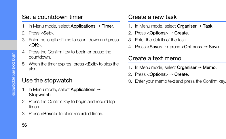 56using tools and applicationsSet a countdown timer1. In Menu mode, select Applications → Timer.2. Press &lt;Set&gt;.3. Enter the length of time to count down and press &lt;OK&gt;.4. Press the Confirm key to begin or pause the countdown.5. When the timer expires, press &lt;Exit&gt; to stop the alert.Use the stopwatch1. In Menu mode, select Applications → Stopwatch.2. Press the Confirm key to begin and record lap times.3. Press &lt;Reset&gt; to clear recorded times.Create a new task1. In Menu mode, select Organiser → Task.2. Press &lt;Options&gt; → Create.3. Enter the details of the task.4. Press &lt;Save&gt;, or press &lt;Options&gt; → Save.Create a text memo1. In Menu mode, select Organiser → Memo.2. Press &lt;Options&gt; → Create.3. Enter your memo text and press the Confirm key.