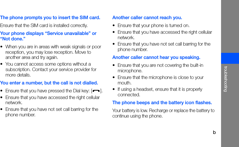 btroubleshootingThe phone prompts you to insert the SIM card.Ensure that the SIM card is installed correctly.Your phone displays “Service unavailable” or “Not done.”• When you are in areas with weak signals or poor reception, you may lose reception. Move to another area and try again.• You cannot access some options without a subscription. Contact your service provider for more details.You enter a number, but the call is not dialled.• Ensure that you have pressed the Dial key: [ ].• Ensure that you have accessed the right cellular network.• Ensure that you have not set call barring for the phone number.Another caller cannot reach you.• Ensure that your phone is turned on.• Ensure that you have accessed the right cellular network.• Ensure that you have not set call barring for the phone number.Another caller cannot hear you speaking.• Ensure that you are not covering the built-in microphone.• Ensure that the microphone is close to your mouth.• If using a headset, ensure that it is properly connected.The phone beeps and the battery icon flashes.Your battery is low. Recharge or replace the battery to continue using the phone.