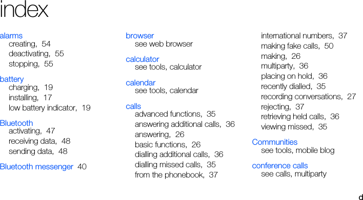 dindexalarmscreating, 54deactivating, 55stopping, 55batterycharging, 19installing, 17low battery indicator, 19Bluetoothactivating, 47receiving data, 48sending data, 48Bluetooth messenger 40browsersee web browsercalculatorsee tools, calculatorcalendarsee tools, calendarcallsadvanced functions, 35answering additional calls, 36answering, 26basic functions, 26dialling additional calls, 36dialling missed calls, 35from the phonebook, 37international numbers, 37making fake calls, 50making, 26multiparty, 36placing on hold, 36recently dialled, 35recording conversations, 27rejecting, 37retrieving held calls, 36viewing missed, 35Communitiessee tools, mobile blogconference callssee calls, multiparty
