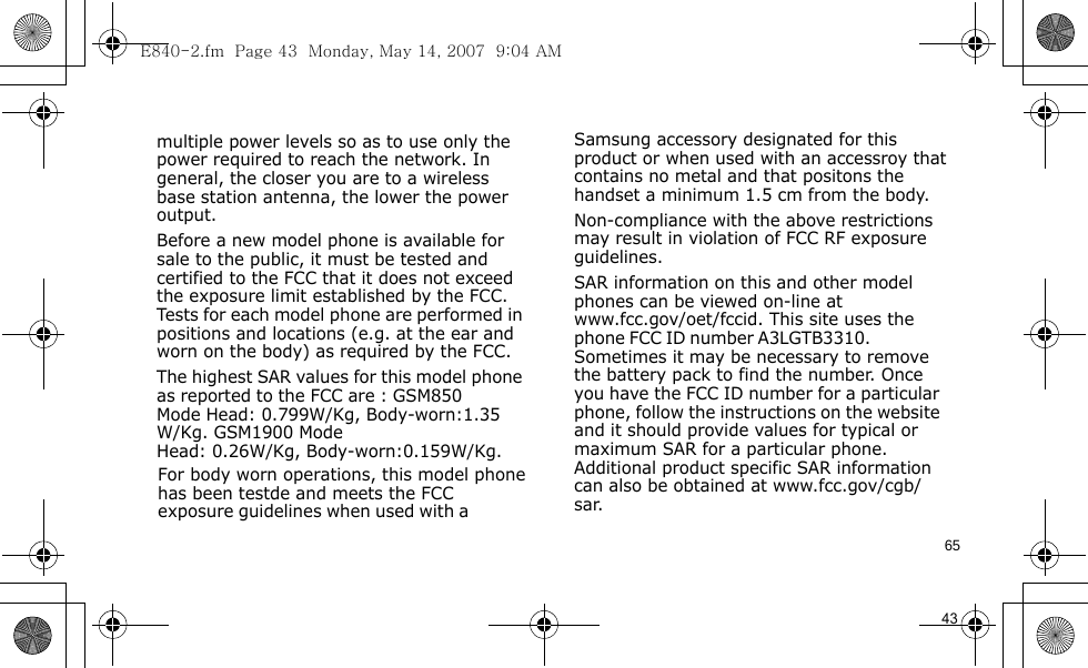 E840-2.fm  Page 43  Monday, May 14, 2007  9:04 AM65                                      For body worn operations, this model phone has been testde and meets the FCC exposure guidelines when used with a  Samsung accessory designated for this product or when used with an accessroy that contains no metal and that positons the handset a minimum 1.5 cm from the body.Non-compliance with the above restrictions may result in violation of FCC RF exposure guidelines.SAR information on this and other model phones can be viewed on-line at www.fcc.gov/oet/fccid. This site uses the phone FCC ID number A3LGTB3310.               Sometimes it may be necessary to remove the battery pack to find the number. Once you have the FCC ID number for a particular phone, follow the instructions on the website and it should provide values for typical or maximum SAR for a particular phone. Additional product specific SAR information can also be obtained at www.fcc.gov/cgb/sar.            43                                  multiple power levels so as to use only the power required to reach the network. In general, the closer you are to a wireless base station antenna, the lower the power output.Before a new model phone is available for sale to the public, it must be tested and certified to the FCC that it does not exceed the exposure limit established by the FCC. Tests for each model phone are performed in positions and locations (e.g. at the ear and worn on the body) as required by the FCC. The highest SAR values for this model phone as reported to the FCC are : GSM850 Mode  Head: 0.799W/Kg, Body-worn:1.35W/Kg. GSM1900 Mode    Head: 0.26W/Kg, Body-worn:0.159W/Kg.        