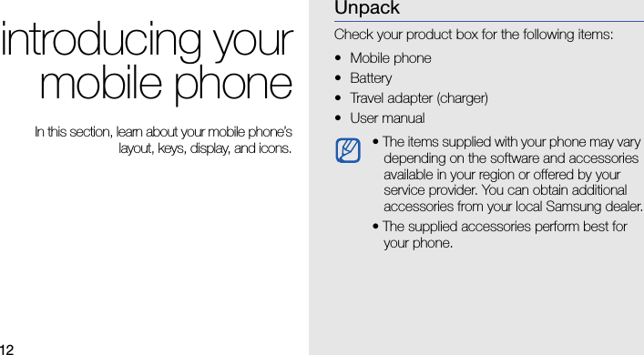 12introducing yourmobile phone In this section, learn about your mobile phone’slayout, keys, display, and icons.UnpackCheck your product box for the following items:• Mobile phone• Battery• Travel adapter (charger)•User manual • The items supplied with your phone may vary depending on the software and accessories available in your region or offered by your service provider. You can obtain additional accessories from your local Samsung dealer.• The supplied accessories perform best for your phone.