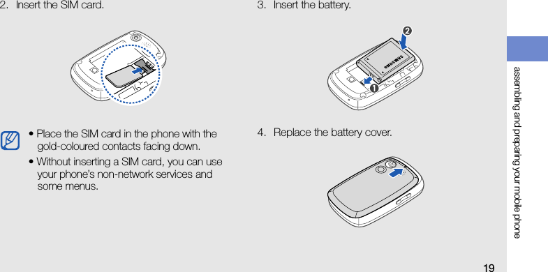 assembling and preparing your mobile phone192. Insert the SIM card. 3. Insert the battery.4. Replace the battery cover.• Place the SIM card in the phone with the gold-coloured contacts facing down.• Without inserting a SIM card, you can use your phone’s non-network services and some menus.