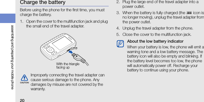 20assembling and preparing your mobile phoneCharge the batteryBefore using the phone for the first time, you must charge the battery.1. Open the cover to the multifunction jack and plug the small end of the travel adapter.2. Plug the large end of the travel adapter into a power outlet.3. When the battery is fully charged (the   icon is no longer moving), unplug the travel adapter from the power outlet.4. Unplug the travel adapter from the phone.5. Close the cover to the multifunction jack.Improperly connecting the travel adapter can cause serious damage to the phone. Any damages by misuse are not covered by the warranty.With the triangle facing upAbout the low battery indicatorWhen your battery is low, the phone will emit a warning tone and a low battery message. The battery icon will also be empty and blinking. If the battery level becomes too low, the phone will automatically power off. Recharge your battery to continue using your phone.