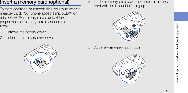 assembling and preparing your mobile phone21Insert a memory card (optional)To store additional multimedia files, you must insert a memory card. Your phone accepts microSD™ or microSDHC™ memory cards up to 4 GB (depending on memory card manufacturer and type).1. Remove the battery cover.2. Unlock the memory card cover.3. Lift the memory card cover and insert a memory card with the label side facing up.4. Close the memory card cover.