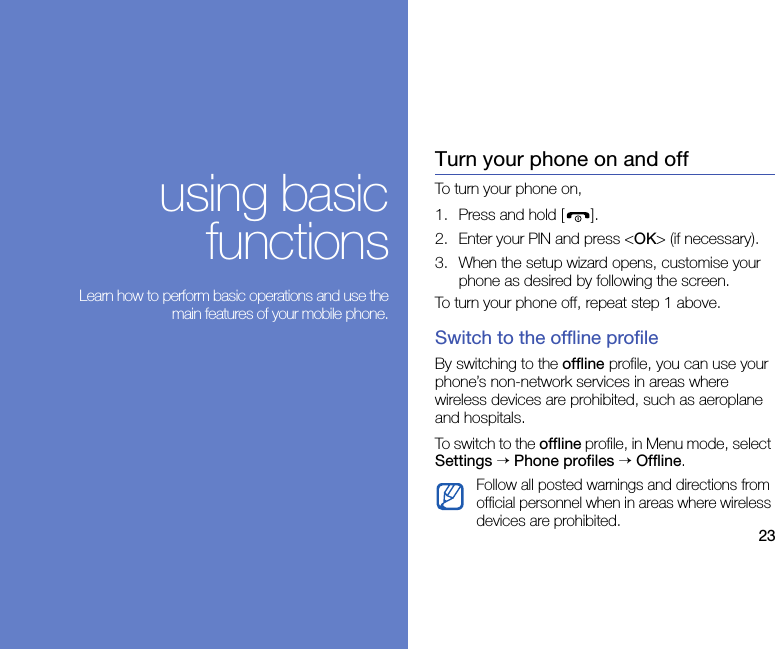 23using basicfunctions Learn how to perform basic operations and use themain features of your mobile phone.Turn your phone on and offTo turn your phone on,1. Press and hold [ ].2. Enter your PIN and press &lt;OK&gt; (if necessary).3. When the setup wizard opens, customise your phone as desired by following the screen.To turn your phone off, repeat step 1 above.Switch to the offline profileBy switching to the offline profile, you can use your phone’s non-network services in areas where wireless devices are prohibited, such as aeroplane and hospitals.To switch to the offline profile, in Menu mode, select Settings → Phone profiles → Offline.Follow all posted warnings and directions from official personnel when in areas where wireless devices are prohibited.
