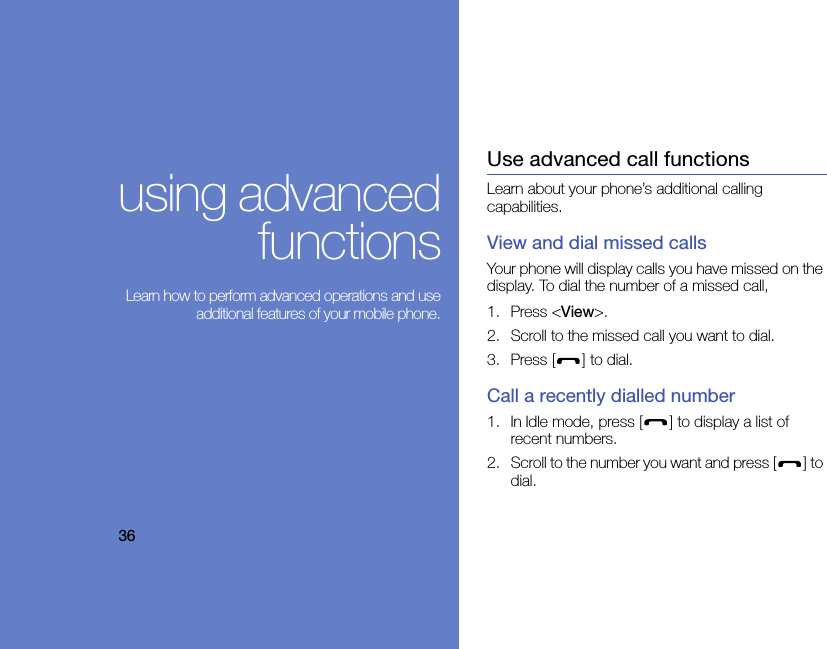 36using advancedfunctions Learn how to perform advanced operations and useadditional features of your mobile phone.Use advanced call functionsLearn about your phone’s additional calling capabilities. View and dial missed callsYour phone will display calls you have missed on the display. To dial the number of a missed call,1. Press &lt;View&gt;.2. Scroll to the missed call you want to dial.3. Press [ ] to dial.Call a recently dialled number1. In Idle mode, press [ ] to display a list of recent numbers.2. Scroll to the number you want and press [ ] to dial.
