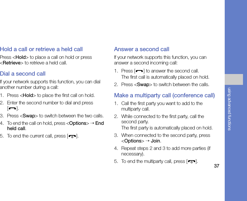 37using advanced functionsHold a call or retrieve a held callPress &lt;Hold&gt; to place a call on hold or press &lt;Retrieve&gt; to retrieve a held call.Dial a second callIf your network supports this function, you can dial another number during a call:1. Press &lt;Hold&gt; to place the first call on hold.2. Enter the second number to dial and press [].3. Press &lt;Swap&gt; to switch between the two calls.4. To end the call on hold, press &lt;Options&gt; → End held call.5. To end the current call, press [ ].Answer a second callIf your network supports this function, you can answer a second incoming call:1. Press [ ] to answer the second call.The first call is automatically placed on hold.2. Press &lt;Swap&gt; to switch between the calls.Make a multiparty call (conference call)1. Call the first party you want to add to the multiparty call.2. While connected to the first party, call the second party.The first party is automatically placed on hold.3. When connected to the second party, press &lt;Options&gt; → Join.4. Repeat steps 2 and 3 to add more parties (if necessary).5. To end the multiparty call, press [ ].