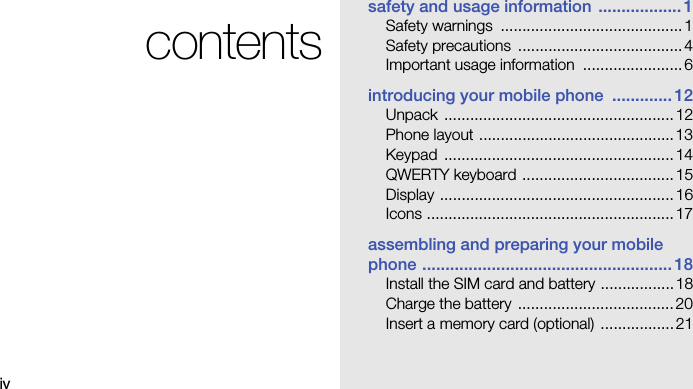 ivcontentssafety and usage information  .................. 1Safety warnings  ..........................................1Safety precautions  ......................................4Important usage information  .......................6introducing your mobile phone  ............. 12Unpack .....................................................12Phone layout .............................................13Keypad .....................................................14QWERTY keyboard ...................................15Display ......................................................16Icons .........................................................17assembling and preparing your mobile phone ...................................................... 18Install the SIM card and battery .................18Charge the battery  ....................................20Insert a memory card (optional) .................21