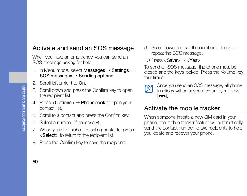 50using tools and applicationsActivate and send an SOS messageWhen you have an emergency, you can send an SOS message asking for help.1. In Menu mode, select Messages → Settings → SOS messages → Sending options.2. Scroll left or right to On.3. Scroll down and press the Confirm key to open the recipient list.4. Press &lt;Options&gt; → Phonebook to open your contact list.5. Scroll to a contact and press the Confirm key.6. Select a number (if necessary).7. When you are finished selecting contacts, press &lt;Select&gt; to return to the recipient list.8. Press the Confirm key to save the recipients.9. Scroll down and set the number of times to repeat the SOS message.10.Press &lt;Save&gt; → &lt;Yes&gt;.To send an SOS message, the phone must be closed and the keys locked. Press the Volume key four times.Activate the mobile trackerWhen someone inserts a new SIM card in your phone, the mobile tracker feature will automatically send the contact number to two recipients to help you locate and recover your phone.Once you send an SOS message, all phone functions will be suspended until you press [].