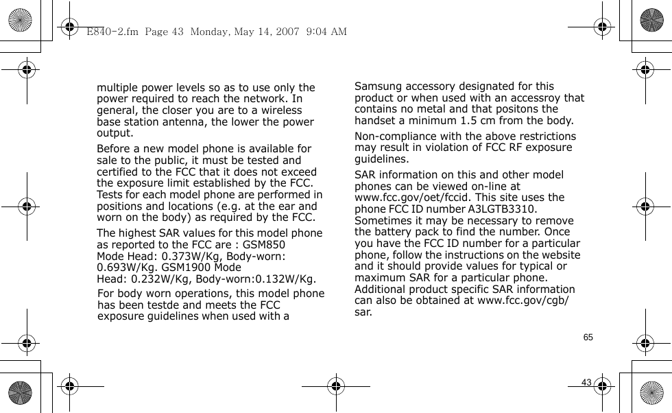 E840-2.fm  Page 43  Monday, May 14, 2007  9:04 AM65                                      For body worn operations, this model phone has been testde and meets the FCC exposure guidelines when used with a  Samsung accessory designated for this product or when used with an accessroy that contains no metal and that positons the handset a minimum 1.5 cm from the body.Non-compliance with the above restrictions may result in violation of FCC RF exposure guidelines.SAR information on this and other model phones can be viewed on-line at www.fcc.gov/oet/fccid. This site uses the phone FCC ID number A3LGTB3310.               Sometimes it may be necessary to remove the battery pack to find the number. Once you have the FCC ID number for a particular phone, follow the instructions on the website and it should provide values for typical or maximum SAR for a particular phone. Additional product specific SAR information can also be obtained at www.fcc.gov/cgb/sar.            43                                  multiple power levels so as to use only the power required to reach the network. In general, the closer you are to a wireless base station antenna, the lower the power output.Before a new model phone is available for sale to the public, it must be tested and certified to the FCC that it does not exceed the exposure limit established by the FCC. Tests for each model phone are performed in positions and locations (e.g. at the ear and worn on the body) as required by the FCC. The highest SAR values for this model phone as reported to the FCC are : GSM850 Mode  Head: 0.373W/Kg, Body-worn:0.693W/Kg. GSM1900 Mode    Head: 0.232W/Kg, Body-worn:0.132W/Kg.        