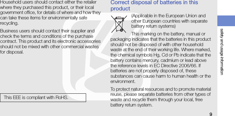 safety and usage information9Household users should contact either the retailer where they purchased this product, or their local government office, for details of where and how they can take these items for environmentally safe recycling.Business users should contact their supplier and check the terms and conditions of the purchase contract. This product and its electronic accessories should not be mixed with other commercial wastes for disposal.Correct disposal of batteries in this product(Applicable in the European Union and other European countries with separate battery return systems)This marking on the battery, manual or packaging indicates that the batteries in this product should not be disposed of with other household waste at the end of their working life. Where marked, the chemical symbols Hg, Cd or Pb indicate that the battery contains mercury, cadmium or lead above the reference levels in EC Directive 2006/66. If batteries are not properly disposed of, these substances can cause harm to human health or the environment.To protect natural resources and to promote material reuse, please separate batteries from other types of waste and recycle them through your local, free battery return system.This EEE is compliant with RoHS.