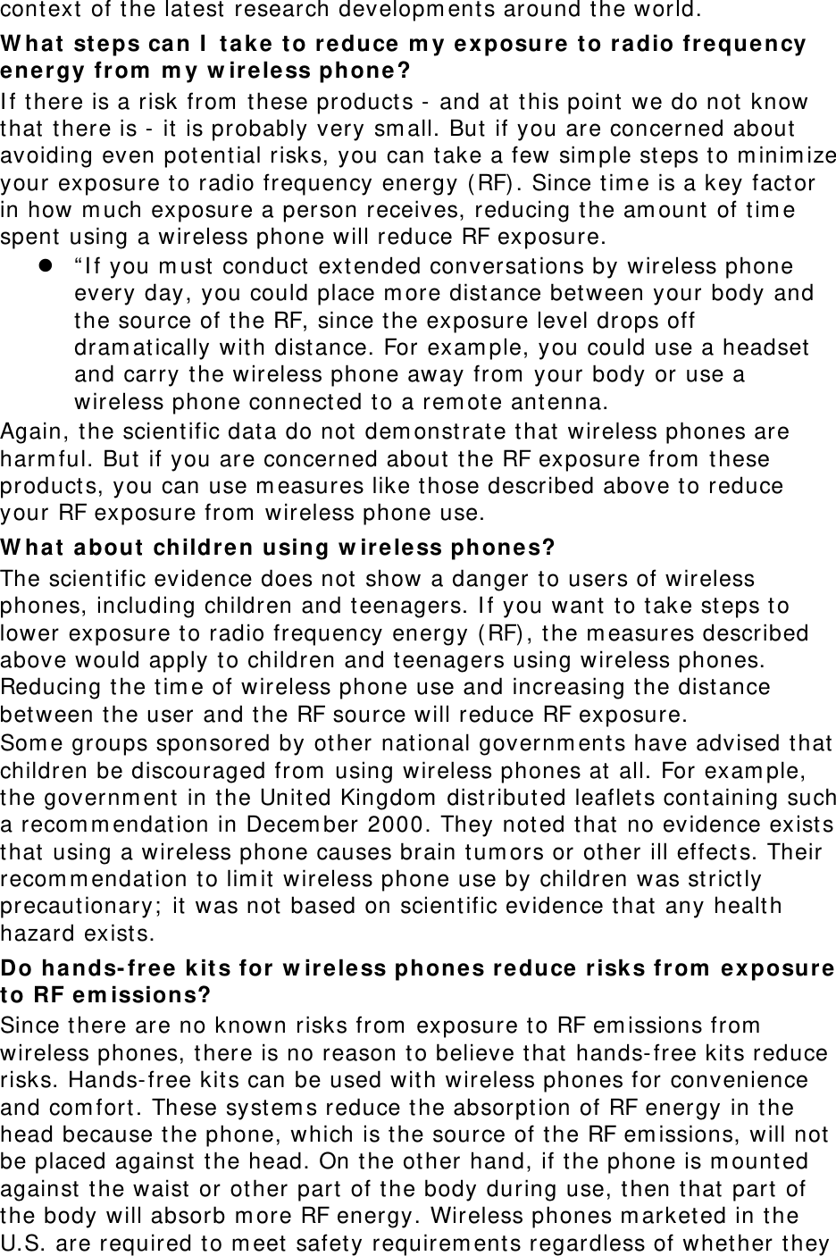 cont ext  of t he latest  research developm ents around the world. W ha t  st eps ca n I  t ak e  t o r educe m y e xposure t o radio freque ncy energy from  m y w ire less phone ? I f t here is a risk from  these product s -  and at  t his point  we do not  know that  t here is - it  is probably very sm all. But  if you are concerned about  avoiding even pot ential risks, you can t ake a few sim ple st eps t o m inim ize your exposure to radio frequency energy ( RF) . Since t im e is a key factor in how m uch exposure a person receives, reducing the am ount  of t im e spent using a wireless phone will reduce RF exposure.  “ I f you m ust  conduct  ext ended conversat ions by wireless phone every day, you could place m ore distance bet ween your body and the source of t he RF, since t he exposure level drops off dram atically wit h distance. For exam ple, you could use a headset  and carry the wireless phone away from  your body or use a wireless phone connect ed to a rem ot e ant enna. Again, t he scientific dat a do not dem onst rat e that  wireless phones are harm ful. But  if you are concerned about t he RF exposure from  t hese product s, you can use m easures like those described above to reduce your RF exposure from  wireless phone use. W ha t  about  childre n using w ire less phones? The scientific evidence does not  show a danger t o users of wireless phones, including children and t eenagers. I f you want to t ake st eps to lower exposure to radio frequency energy (RF), t he m easures described above would apply t o children and t eenagers using wireless phones. Reducing the tim e of wireless phone use and increasing t he distance bet ween the user and t he RF source will reduce RF exposure. Som e groups sponsored by other nat ional governm ents have advised t hat  children be discouraged from  using wireless phones at  all. For exam ple, the governm ent in the United Kingdom  dist ribut ed leaflet s cont aining such a recom m endat ion in Decem ber 2000. They not ed t hat  no evidence exist s that  using a wireless phone causes brain tum ors or ot her ill effect s. Their recom m endat ion to lim it  wireless phone use by children was st rict ly precautionary;  it  was not  based on scientific evidence t hat  any health hazard exist s.   Do hands- fr ee  kit s for  w ireless phones re duce  risk s from  exposur e t o RF e m issions? Since t here are no known risks from  exposure to RF em issions from  wireless phones, t here is no reason t o believe that hands-free kit s reduce risks. Hands-free kit s can be used wit h wireless phones for convenience and com fort . These syst em s reduce t he absorpt ion of RF energy in t he head because t he phone, which is t he source of t he RF em issions, will not  be placed against  the head. On the other hand, if t he phone is m ount ed against  the waist or other part  of t he body during use, then t hat  part of the body will absorb m ore RF energy. Wireless phones m arket ed in t he U.S. are required to m eet safet y requirem ents regardless of whether t hey 